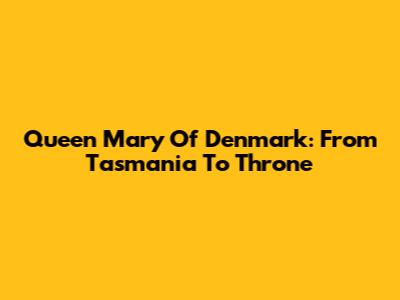 Queen Mary Of Denmark: From Tasmania To Throne