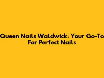 Queen Nails Waldwick: Your Go-To For Perfect Nails