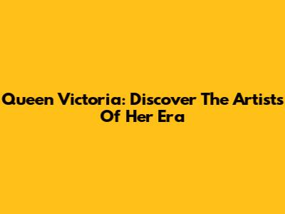 Queen Victoria: Discover The Artists Of Her Era