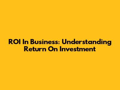ROI In Business: Understanding Return On Investment