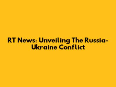 RT News: Unveiling The Russia-Ukraine Conflict