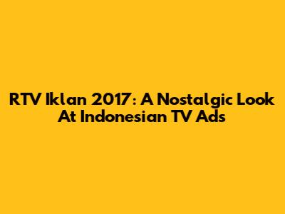 RTV Iklan 2017: A Nostalgic Look At Indonesian TV Ads