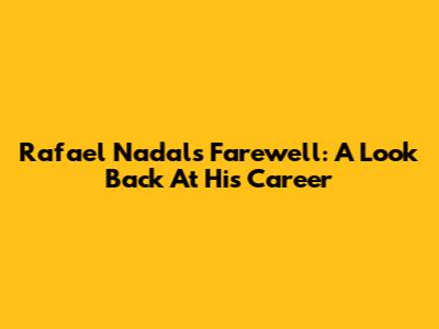Rafael Nadal's Farewell: A Look Back At His Career