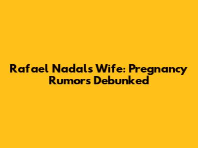 Rafael Nadal's Wife: Pregnancy Rumors Debunked