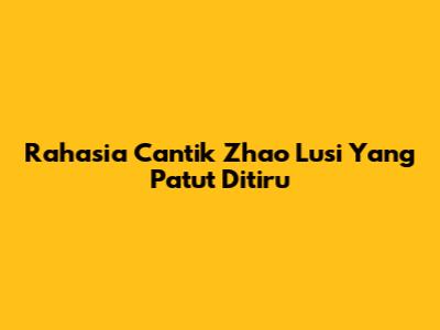 Rahasia Cantik Zhao Lusi Yang Patut Ditiru