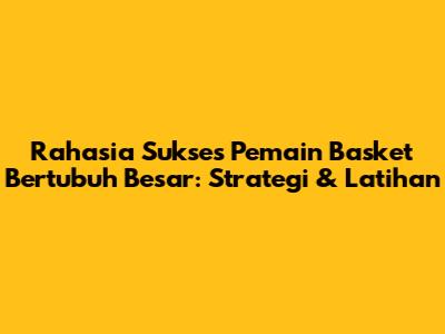 Rahasia Sukses Pemain Basket Bertubuh Besar: Strategi & Latihan