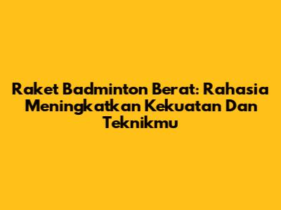 Raket Badminton Berat: Rahasia Meningkatkan Kekuatan Dan Teknikmu