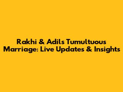 Rakhi & Adil's Tumultuous Marriage: Live Updates & Insights