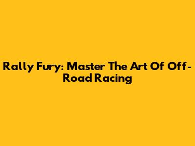 Rally Fury: Master The Art Of Off-Road Racing
