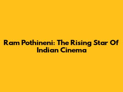 Ram Pothineni: The Rising Star Of Indian Cinema