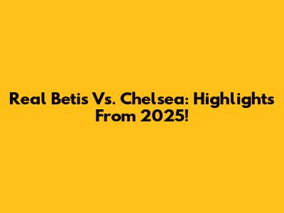 Real Betis Vs. Chelsea: Highlights From 2025!