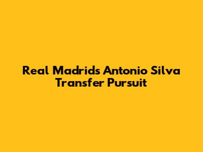 Real Madrid's Antonio Silva Transfer Pursuit