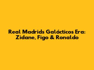 Real Madrid's Galácticos Era: Zidane, Figo & Ronaldo