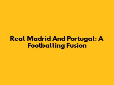 Real Madrid And Portugal: A Footballing Fusion