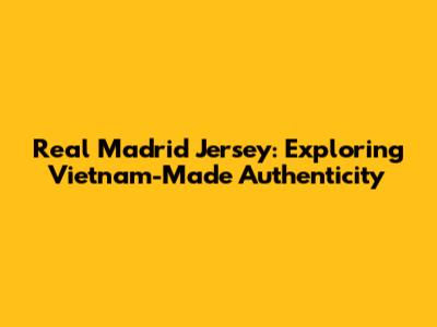 Real Madrid Jersey: Exploring Vietnam-Made Authenticity