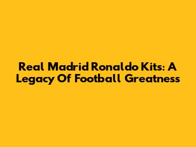 Real Madrid Ronaldo Kits: A Legacy Of Football Greatness