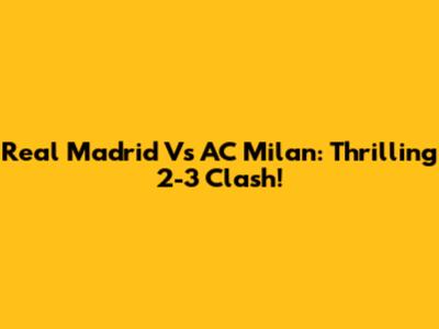 Real Madrid Vs AC Milan: Thrilling 2-3 Clash!
