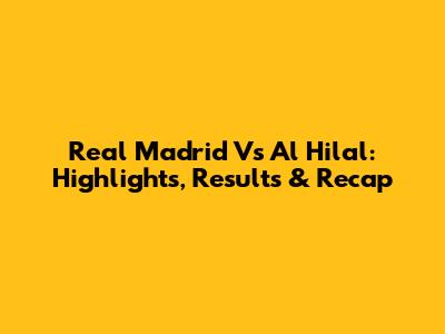 Real Madrid Vs Al Hilal: Highlights, Results & Recap