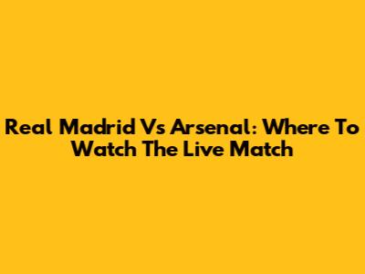 Real Madrid Vs Arsenal: Where To Watch The Live Match