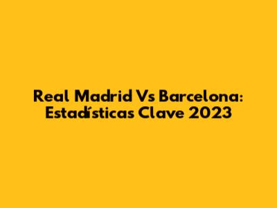 Real Madrid Vs Barcelona: Estadísticas Clave 2023