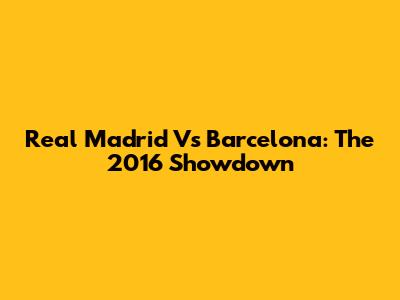 Real Madrid Vs Barcelona: The 2016 Showdown