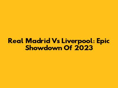 Real Madrid Vs Liverpool: Epic Showdown Of 2023