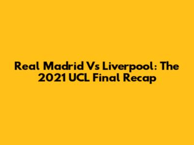 Real Madrid Vs Liverpool: The 2021 UCL Final Recap