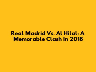 Real Madrid Vs. Al Hilal: A Memorable Clash In 2018