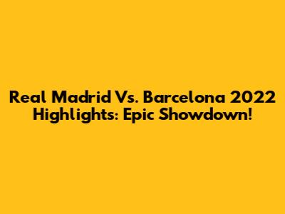 Real Madrid Vs. Barcelona 2022 Highlights: Epic Showdown!