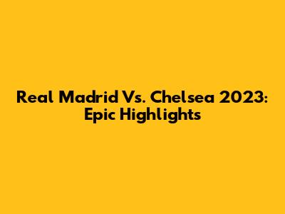 Real Madrid Vs. Chelsea 2023: Epic Highlights