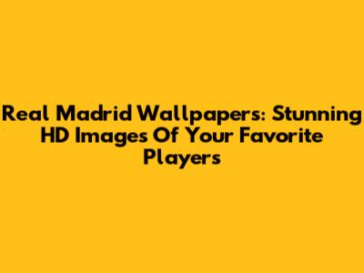 Real Madrid Wallpapers: Stunning HD Images Of Your Favorite Players