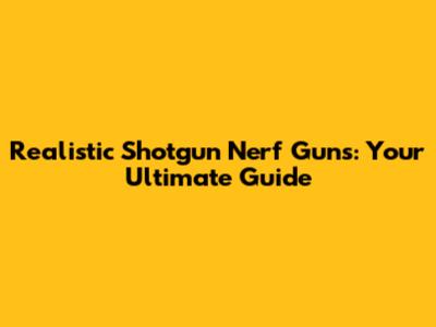 Realistic Shotgun Nerf Guns: Your Ultimate Guide