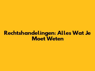 Rechtshandelingen: Alles Wat Je Moet Weten