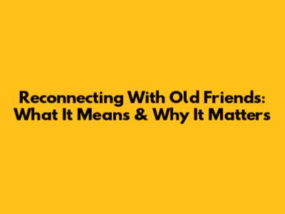 Reconnecting With Old Friends: What It Means & Why It Matters