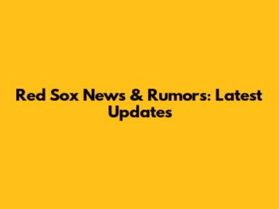 Red Sox News & Rumors: Latest Updates