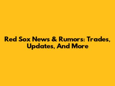 Red Sox News & Rumors: Trades, Updates, And More