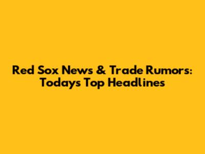 Red Sox News & Trade Rumors: Today's Top Headlines