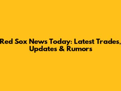 Red Sox News Today: Latest Trades, Updates & Rumors