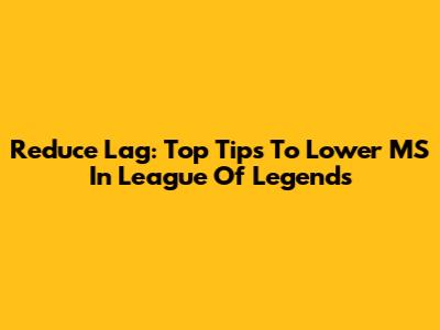 Reduce Lag: Top Tips To Lower MS In League Of Legends
