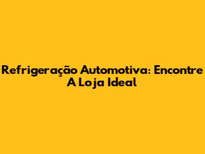 Refrigeração Automotiva: Encontre A Loja Ideal