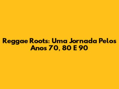 Reggae Roots: Uma Jornada Pelos Anos 70, 80 E 90
