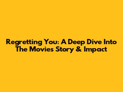 Regretting You: A Deep Dive Into The Movie's Story & Impact