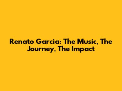 Renato Garcia: The Music, The Journey, The Impact