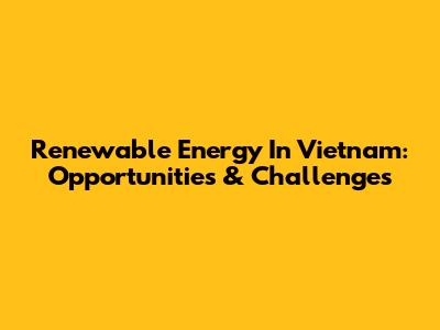 Renewable Energy In Vietnam: Opportunities & Challenges