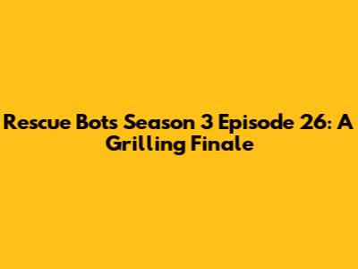 Rescue Bots Season 3 Episode 26: A Grilling Finale