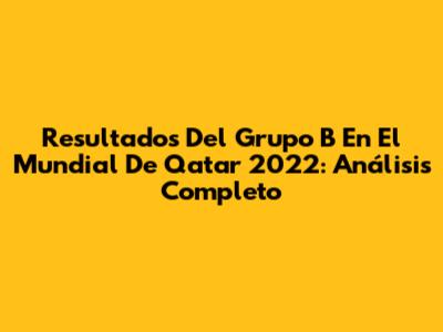 Resultados Del Grupo B En El Mundial De Qatar 2022: Análisis Completo