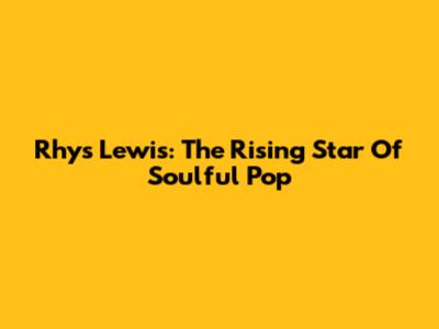 Rhys Lewis: The Rising Star Of Soulful Pop