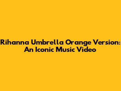 Rihanna Umbrella Orange Version: An Iconic Music Video