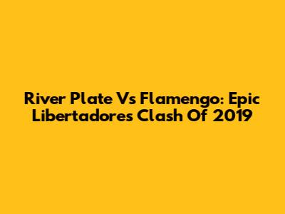 River Plate Vs Flamengo: Epic Libertadores Clash Of 2019