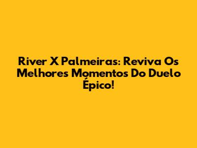 River X Palmeiras: Reviva Os Melhores Momentos Do Duelo Épico!